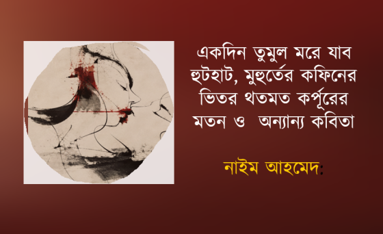 নাইম আহমেদ: একদিন তুমুল মরে যাব হুটহাট, মুহুর্তের কফিনের ভিতর থতমত কর্পূরের মতন ও অন্যান্য কবিতা